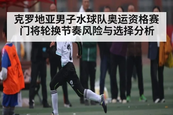 克罗地亚男子水球队奥运资格赛门将轮换节奏风险与选择分析